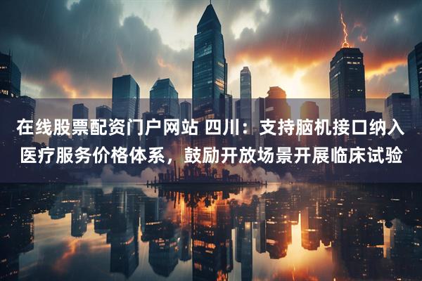 在线股票配资门户网站 四川：支持脑机接口纳入医疗服务价格体系，鼓励开放场景开展临床试验