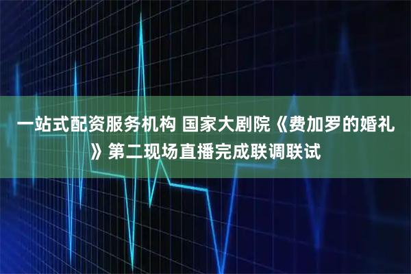 一站式配资服务机构 国家大剧院《费加罗的婚礼》第二现场直播完成联调联试