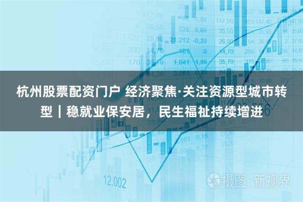 杭州股票配资门户 经济聚焦·关注资源型城市转型|稳就业保安居,民生福祉持续增进