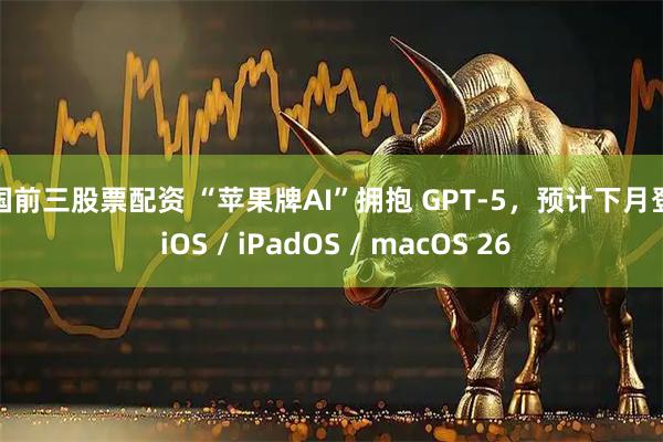 全国前三股票配资 “苹果牌AI”拥抱 GPT-5，预计下月登陆 iOS / iPadOS / macOS 26