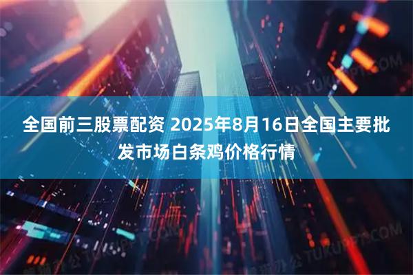 全国前三股票配资 2025年8月16日全国主要批发市场白条鸡价格行情