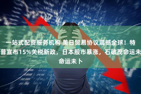 一站式配资服务机构 美日贸易协议震撼全球！特朗普宣布15%关税新政，日本股市暴涨，石破茂命运未卜
