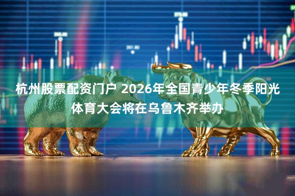 杭州股票配资门户 2026年全国青少年冬季阳光体育大会将在乌鲁木齐举办