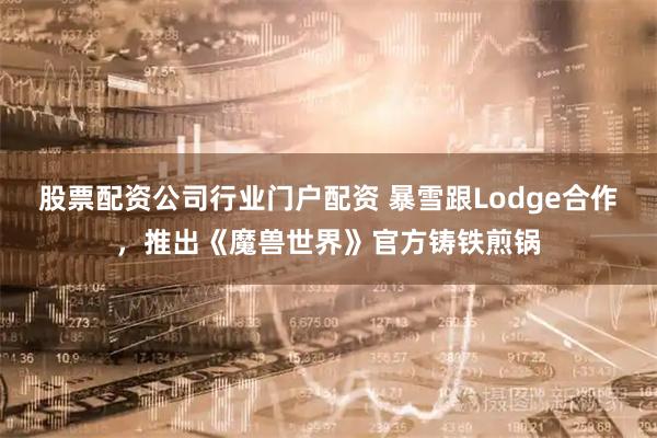 股票配资公司行业门户配资 暴雪跟Lodge合作,推出《魔兽世界》官方铸铁煎锅