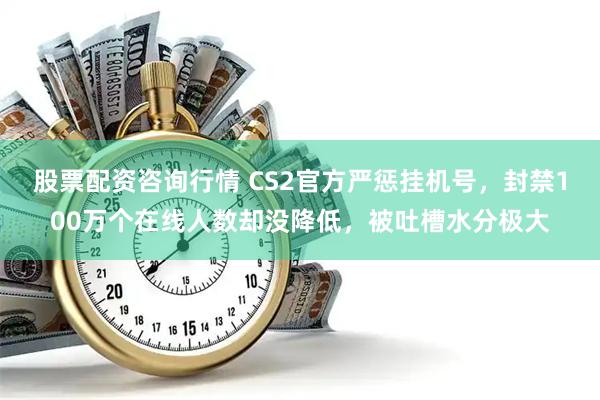 股票配资咨询行情 CS2官方严惩挂机号,封禁100万个在线人数却没降低,被吐槽水分极大