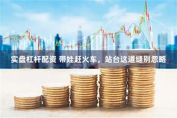 实盘杠杆配资 带娃赶火车，站台这道缝别忽略