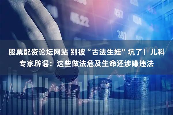 股票配资论坛网站 别被“古法生娃”坑了！儿科专家辟谣：这些做法危及生命还涉嫌违法