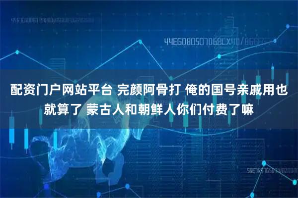 配资门户网站平台 完颜阿骨打 俺的国号亲戚用也就算了 蒙古人和朝鲜人你们付费了嘛