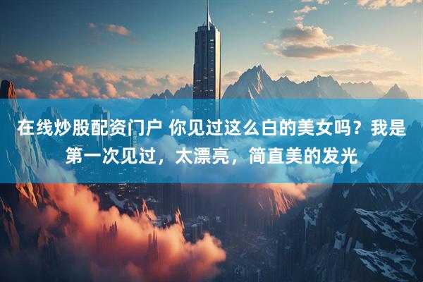 在线炒股配资门户 你见过这么白的美女吗？我是第一次见过，太漂亮，简直美的发光