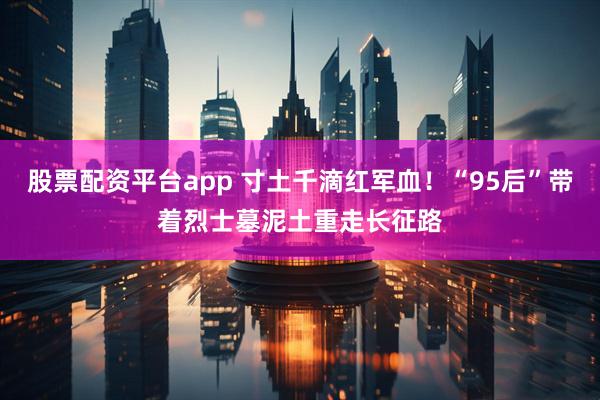 股票配资平台app 寸土千滴红军血！“95后”带着烈士墓泥土重走长征路
