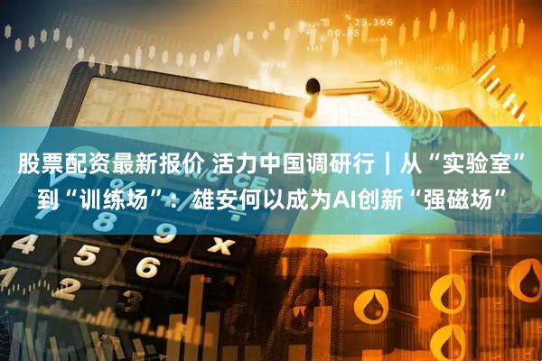 股票配资最新报价 活力中国调研行｜从“实验室”到“训练场”：雄安何以成为AI创新“强磁场”