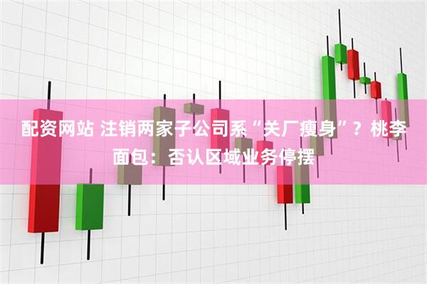 配资网站 注销两家子公司系“关厂瘦身”？桃李面包：否认区域业务停摆