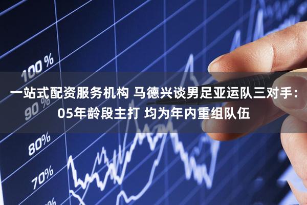 一站式配资服务机构 马德兴谈男足亚运队三对手：05年龄段主打 均为年内重组队伍