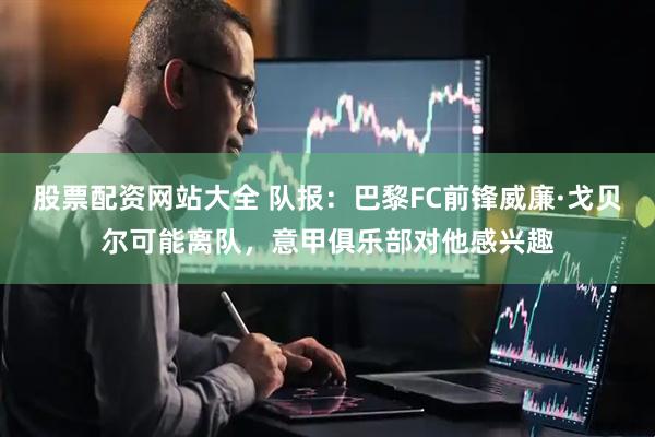 股票配资网站大全 队报：巴黎FC前锋威廉·戈贝尔可能离队，意甲俱乐部对他感兴趣