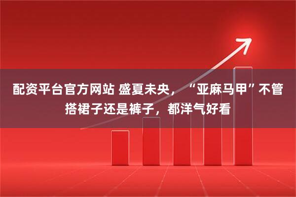 配资平台官方网站 盛夏未央， “亚麻马甲”不管搭裙子还是裤子，都洋气好看