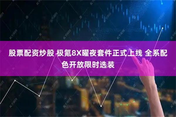 股票配资炒股 极氪8X曜夜套件正式上线 全系配色开放限时选装