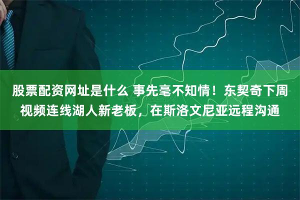 股票配资网址是什么 事先毫不知情！东契奇下周视频连线湖人新老板，在斯洛文尼亚远程沟通