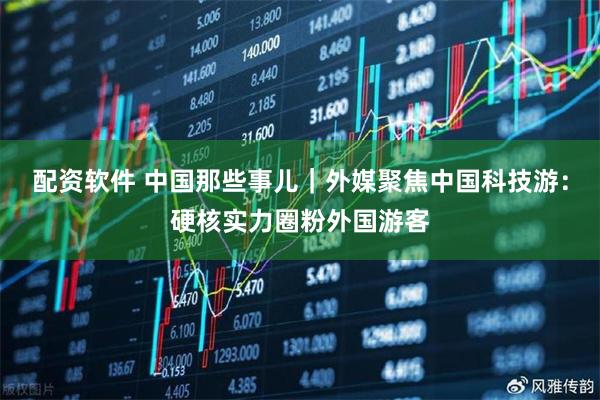 配资软件 中国那些事儿｜外媒聚焦中国科技游：硬核实力圈粉外国游客