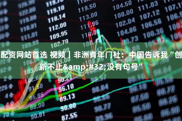 配资网站首选 视频丨非洲青年门杜：中国告诉我“创新不止 没有句号”