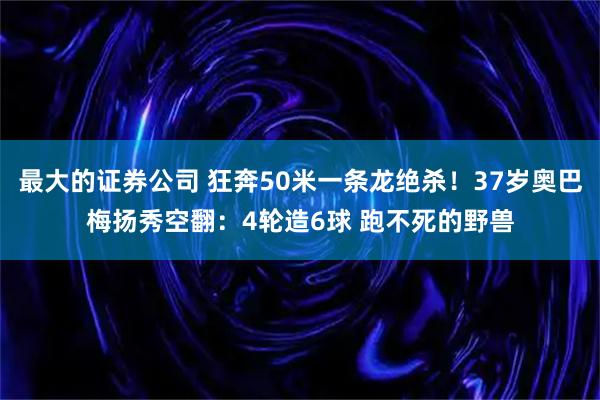 最大的证券公司 狂奔50米一条龙绝杀！37岁奥巴梅扬秀空翻：4轮造6球 跑不死的野兽