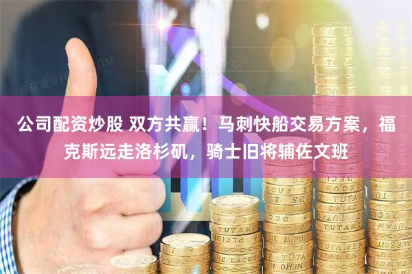 公司配资炒股 双方共赢！马刺快船交易方案，福克斯远走洛杉矶，骑士旧将辅佐文班