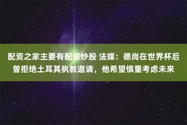 配资之家主要有配资炒股 法媒：德尚在世界杯后曾拒绝土耳其执教邀请，他希望慎重考虑未来